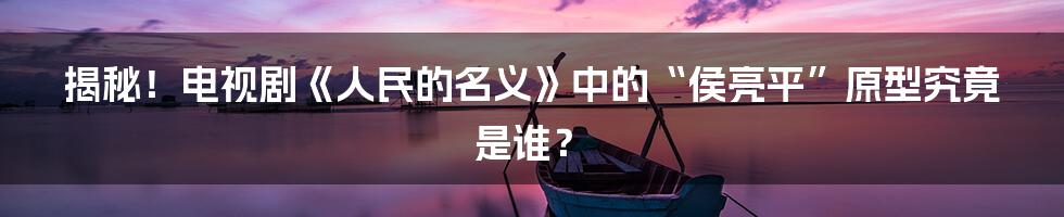 揭秘!电视剧《人民的名义》中的“侯亮平”原型究竟是谁?