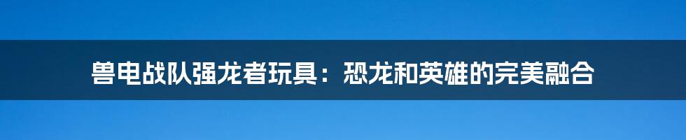 兽电战队强龙者玩具:恐龙和英雄的完美融合