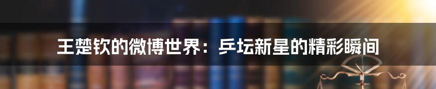 王楚钦的微博世界:乒坛新星的精彩瞬间