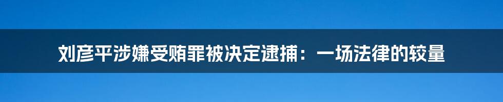 刘彦平涉嫌受贿罪被决定逮捕：一场法律的较量