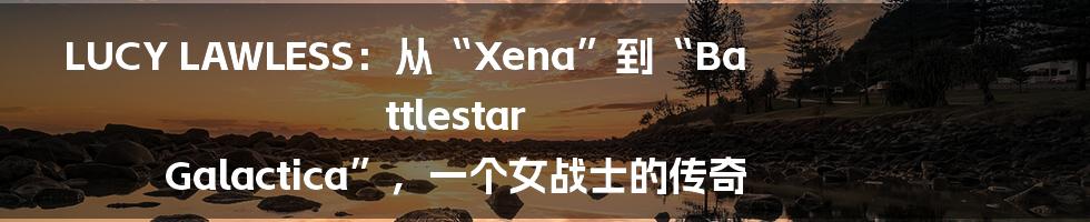 LUCY LAWLESS:从“Xena”到“Battlestar Galactica”,一个女战士的传奇