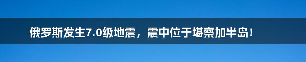 俄罗斯发生7.0级地震，震中位于堪察加半岛！