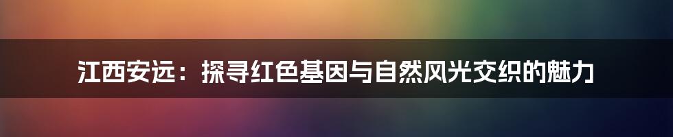 江西安远:探寻红色基因与自然风光交织的魅力