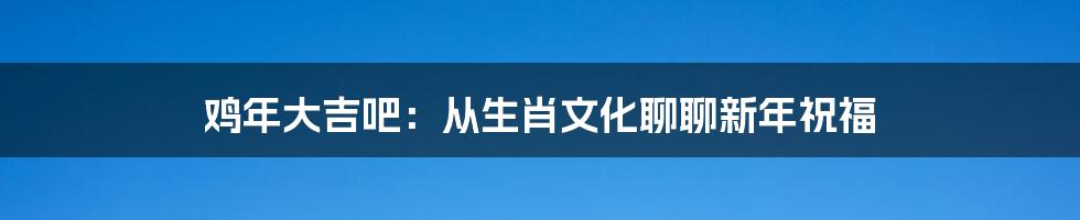 鸡年大吉吧：从生肖文化聊聊新年祝福