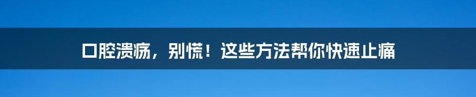 口腔溃疡,别慌!这些方法帮你快速止痛