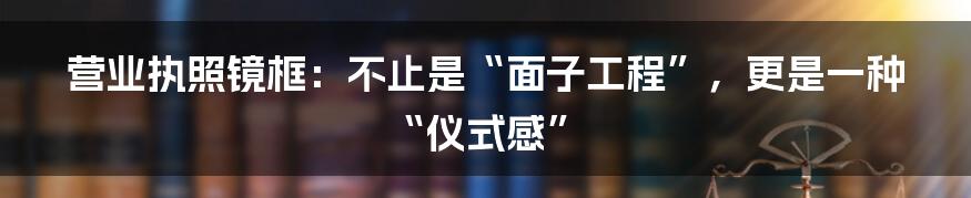 营业执照镜框:不止是“面子工程”,更是一种“仪式感”