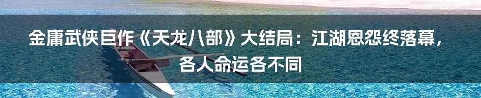 金庸武侠巨作《天龙八部》大结局:江湖恩怨终落幕,各人命运各不同