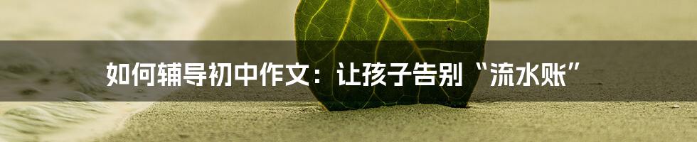 如何辅导初中作文：让孩子告别“流水账”