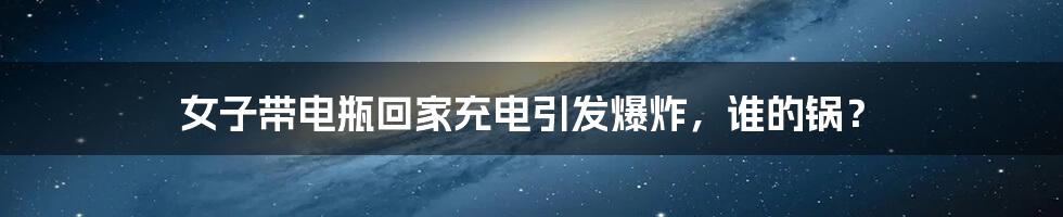 女子带电瓶回家充电引发爆炸,谁的锅?