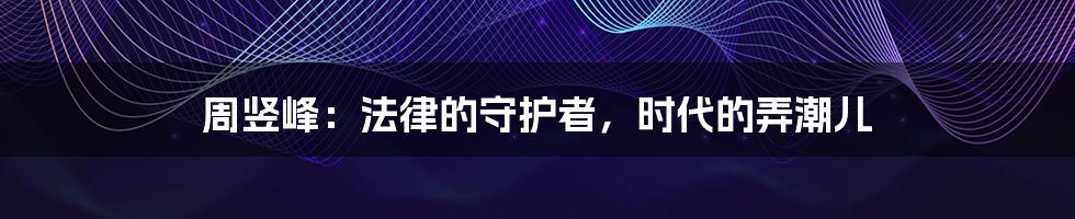 周竖峰:法律的守护者,时代的弄潮儿