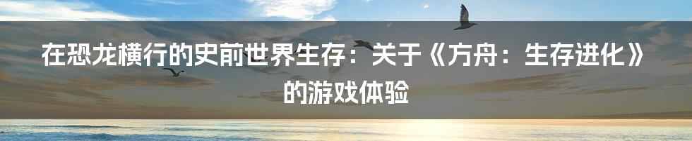 在恐龙横行的史前世界生存:关于《方舟:生存进化》的游戏体验