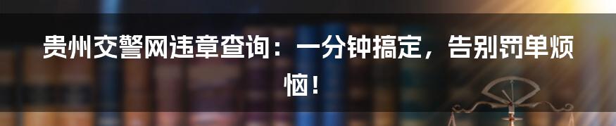 贵州交警网违章查询:一分钟搞定,告别罚单烦恼!