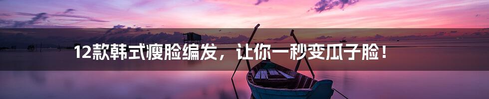 12款韩式瘦脸编发，让你一秒变瓜子脸！
