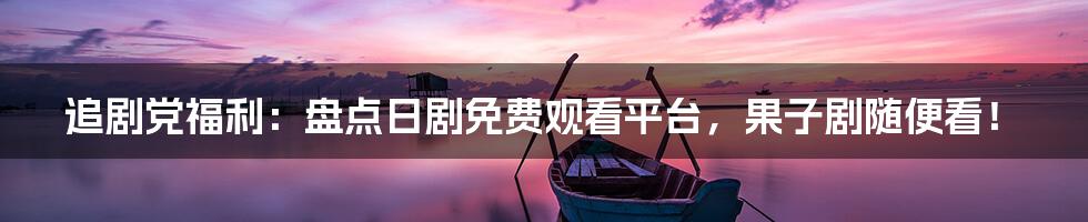 追剧党福利:盘点日剧免费观看平台,果子剧随便看!