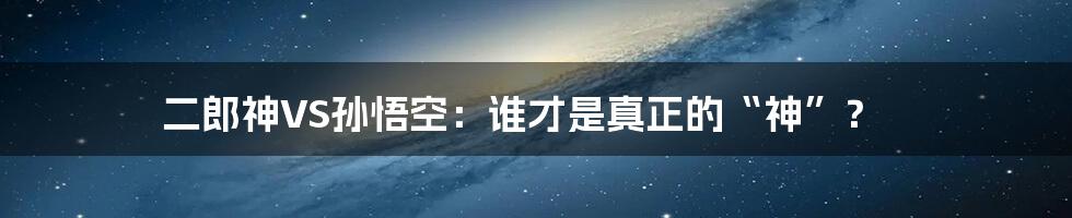 二郎神VS孙悟空:谁才是真正的“神”?