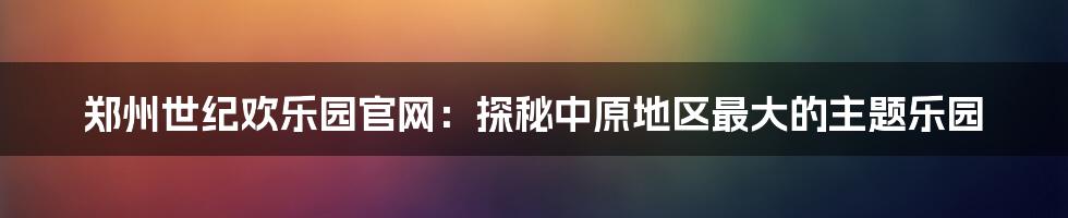 郑州世纪欢乐园官网:探秘中原地区最大的主题乐园