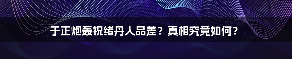 于正炮轰祝绪丹人品差?真相究竟如何?