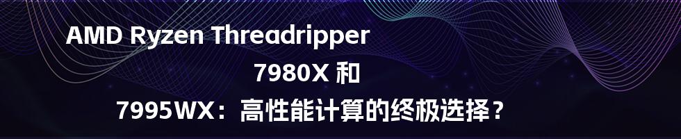 AMD Ryzen Threadripper 7980X 和 7995WX:高性能计算的终极选择?