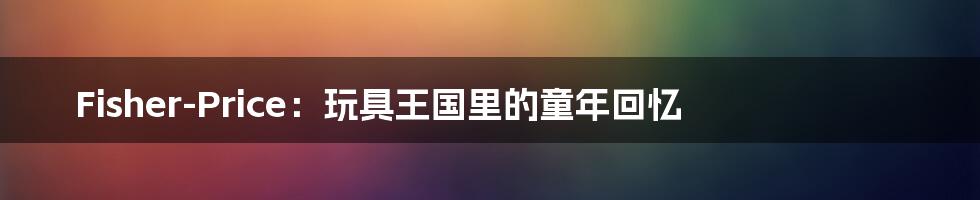 Fisher-Price:玩具王国里的童年回忆
