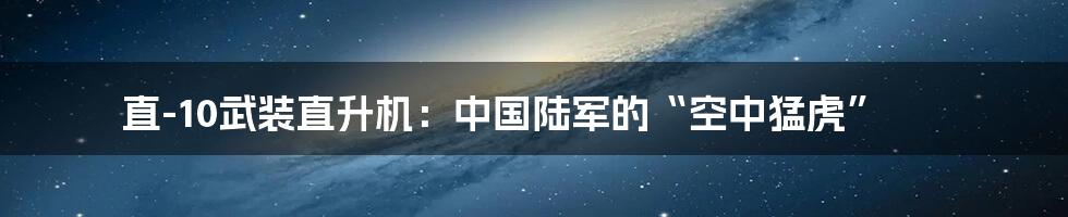直-10武装直升机:中国陆军的“空中猛虎”