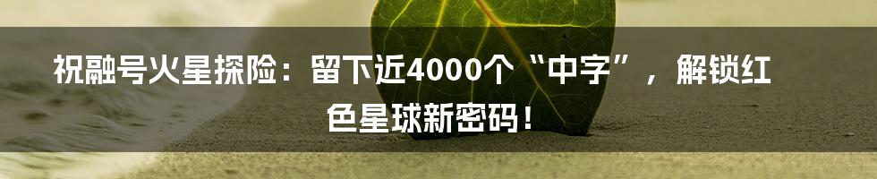 祝融号火星探险:留下近4000个“中字”,解锁红色星球新密码!