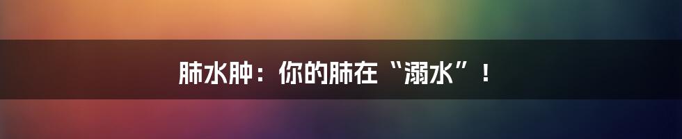 肺水肿:你的肺在“溺水”!