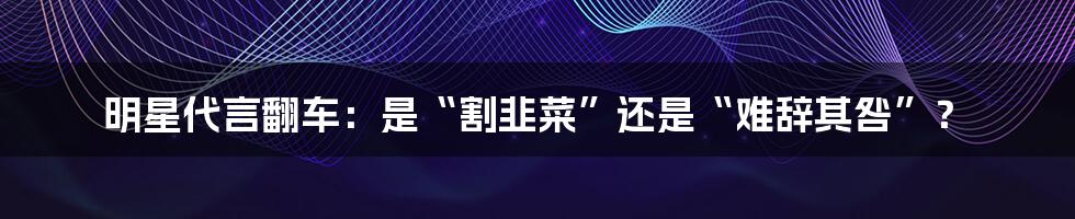 明星代言翻车:是“割韭菜”还是“难辞其咎”?