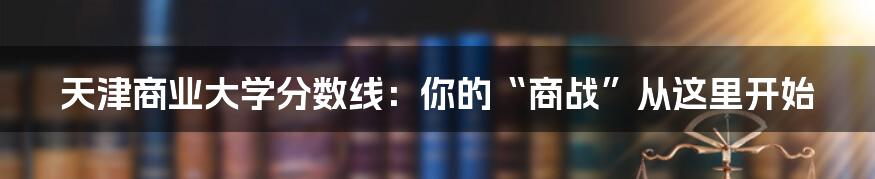 天津商业大学分数线:你的“商战”从这里开始