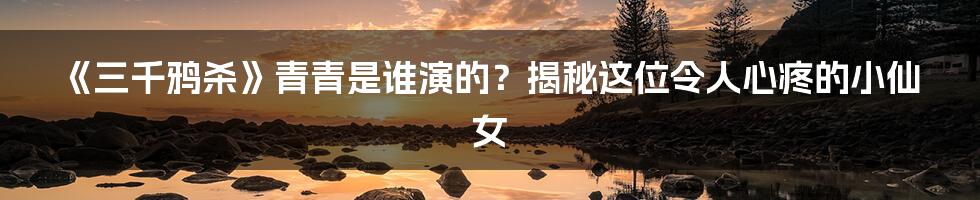 《三千鸦杀》青青是谁演的？揭秘这位令人心疼的小仙女