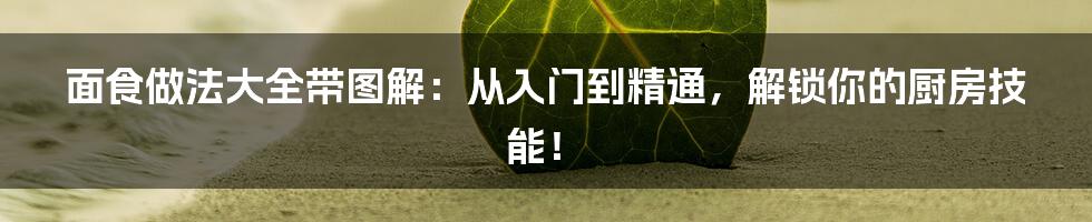 面食做法大全带图解:从入门到精通,解锁你的厨房技能!