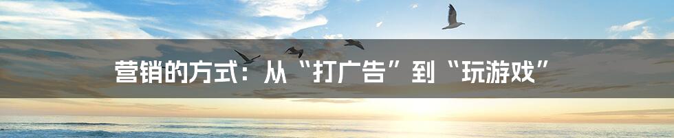 营销的方式:从“打广告”到“玩游戏”
