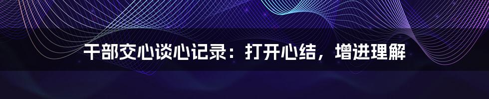 干部交心谈心记录：打开心结，增进理解