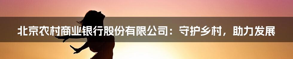 北京农村商业银行股份有限公司：守护乡村，助力发展