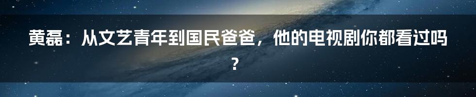 黄磊：从文艺青年到国民爸爸，他的电视剧你都看过吗？