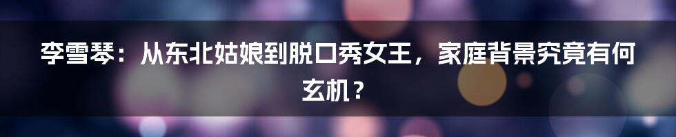 李雪琴：从东北姑娘到脱口秀女王，家庭背景究竟有何玄机？