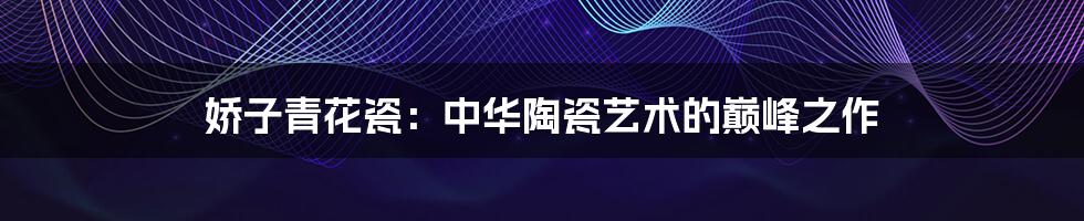 娇子青花瓷：中华陶瓷艺术的巅峰之作
