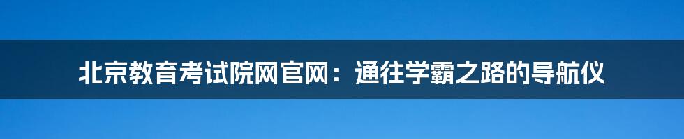 北京教育考试院网官网:通往学霸之路的导航仪