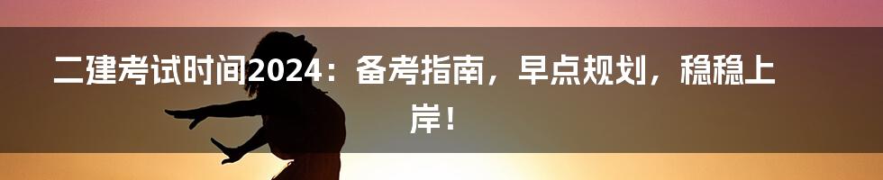 二建考试时间2024：备考指南，早点规划，稳稳上岸！