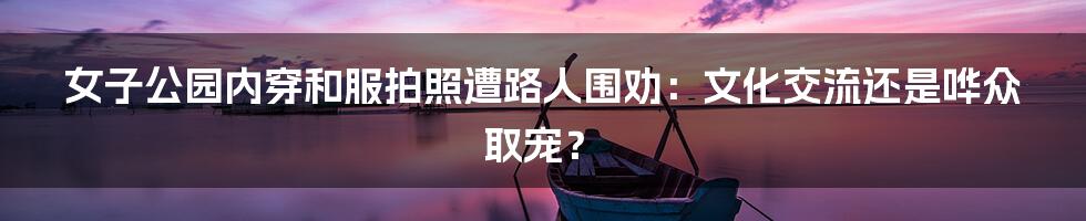 女子公园内穿和服拍照遭路人围劝:文化交流还是哗众取宠?