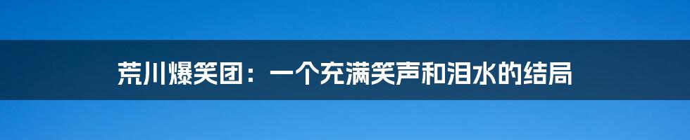 荒川爆笑团:一个充满笑声和泪水的结局