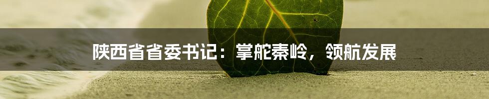 陕西省省委书记:掌舵秦岭,领航发展