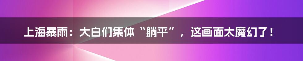 上海暴雨:大白们集体“躺平”,这画面太魔幻了!