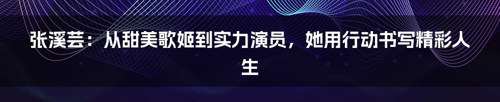 张溪芸:从甜美歌姬到实力演员,她用行动书写精彩人生