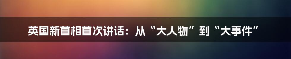 英国新首相首次讲话:从“大人物”到“大事件”