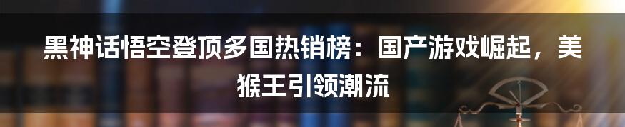 黑神话悟空登顶多国热销榜：国产游戏崛起，美猴王引领潮流
