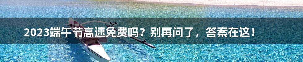 2023端午节高速免费吗?别再问了,答案在这!