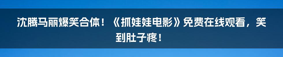 沈腾马丽爆笑合体!《抓娃娃电影》免费在线观看,笑到肚子疼!