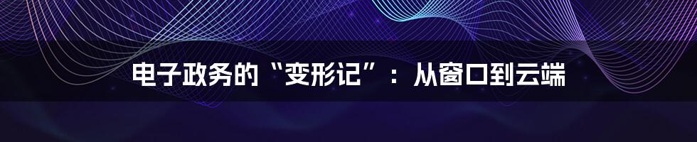 电子政务的“变形记”:从窗口到云端