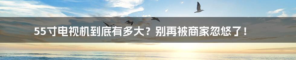 55寸电视机到底有多大?别再被商家忽悠了!