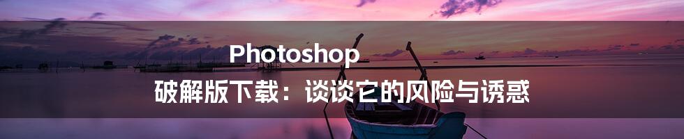 Photoshop 破解版下载：谈谈它的风险与诱惑